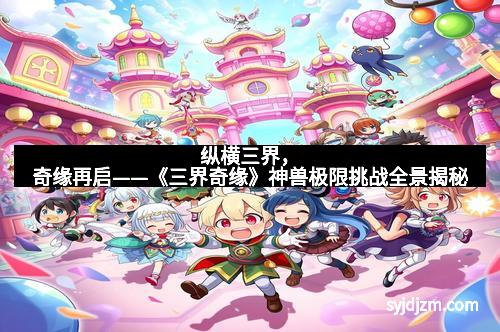 纵横三界，奇缘再启——《三界奇缘》神兽极限挑战全景揭秘